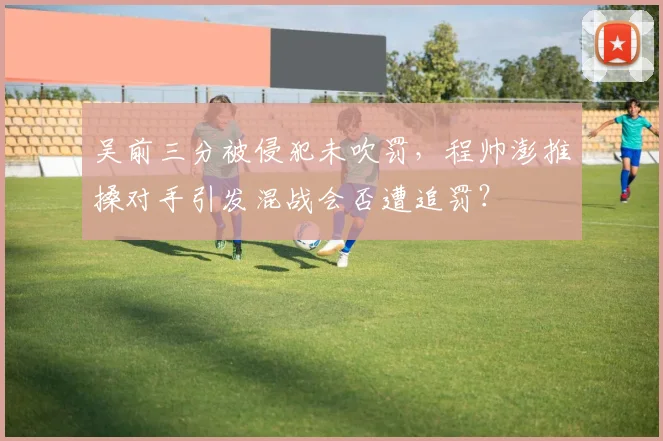 吴前三分被侵犯未吹罚,程帅澎推搡对手引发混战会否遭追罚?