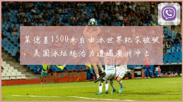 莱德基1500米自由泳世界纪录被破，美国泳坛统治力遭遇澳洲冲击