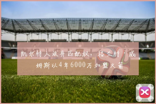 凯尔特人放弃匹配权,格兰特·威廉姆斯以4年6000万加盟火箭