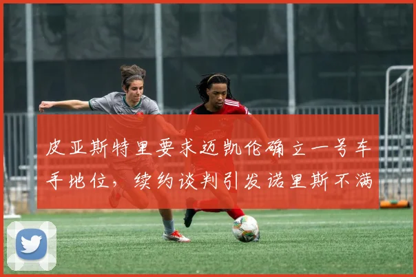 皮亚斯特里要求迈凯伦确立一号车手地位，续约谈判引发诺里斯不满