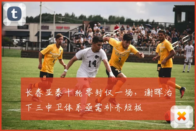 长春亚泰十轮零封仅一场，谢晖治下三中卫体系亟需补齐短板