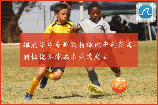 雄鹿字母哥弧顶持球比率创新高，利拉德无球战术亟需磨合