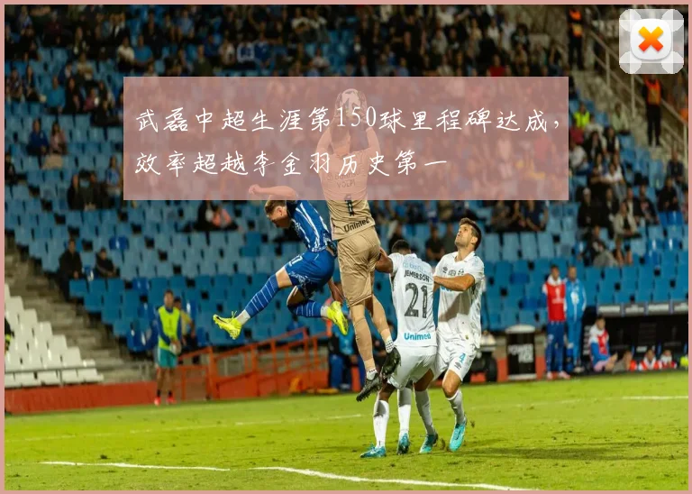 武磊中超生涯第150球里程碑达成,效率超越李金羽历史第一